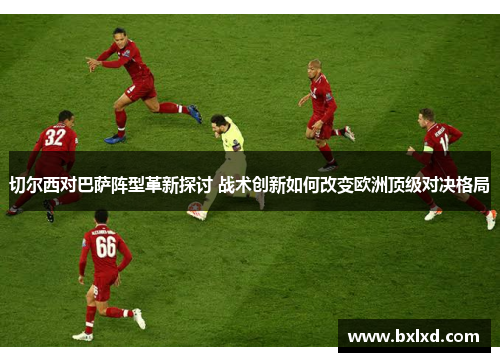 切尔西对巴萨阵型革新探讨 战术创新如何改变欧洲顶级对决格局