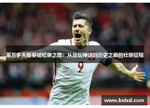 莱万多夫斯基破纪录之路：从足坛神话到历史之巅的壮丽征程