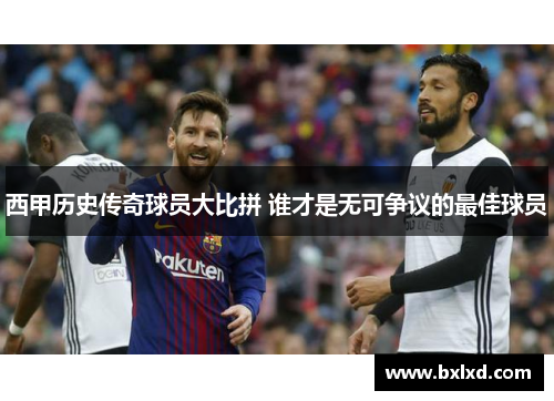 西甲历史传奇球员大比拼 谁才是无可争议的最佳球员