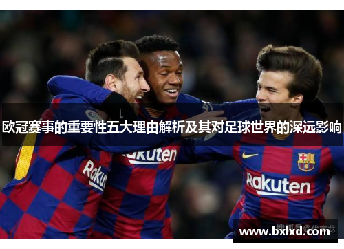欧冠赛事的重要性五大理由解析及其对足球世界的深远影响