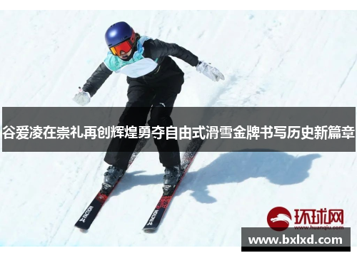 谷爱凌在崇礼再创辉煌勇夺自由式滑雪金牌书写历史新篇章
